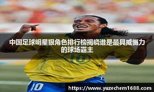 中国足球明星狠角色排行榜揭晓谁是最具威慑力的球场霸主